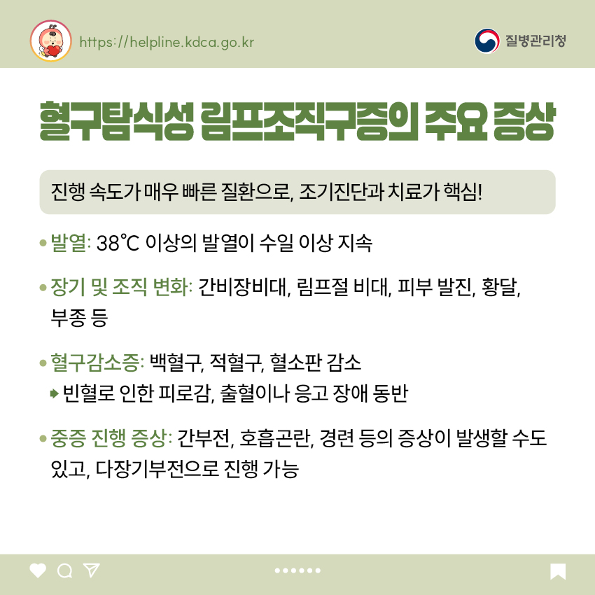 혈구탐식성 림프조직구증의 주요 증상 진행 속도가 매우 빠른 질환으로, 조기진단과 치료가 핵심! - 발열: 38℃ 이상의 발열이 수일 이상 지속 - 장기 및 조직 변화: 간비장비대, 림프절 비대, 피부 발진, 황달, 부종 등 - 혈구감소증: 백혈구, 적혈구, 혈소판 감소 → 빈혈로 인한 피로감, 출혈이나 응고 장애 동반 - 중증 진행 증상: 간부전, 호흡곤란, 경련 등의 증상이 발생할 수도 있고, 다장기부전으로 진행 가능